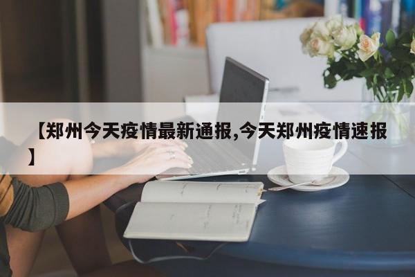 【郑州今天疫情最新通报,今天郑州疫情速报】