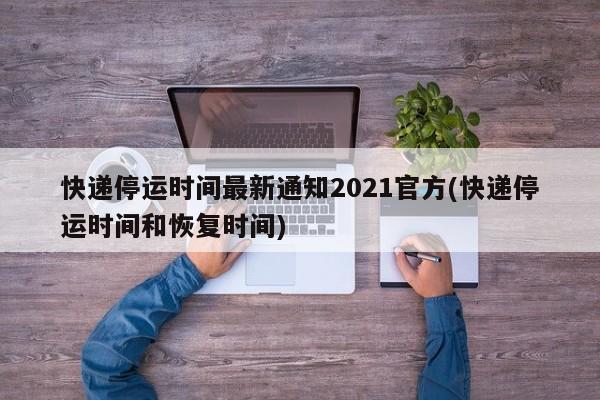 快递停运时间最新通知2021官方(快递停运时间和恢复时间)