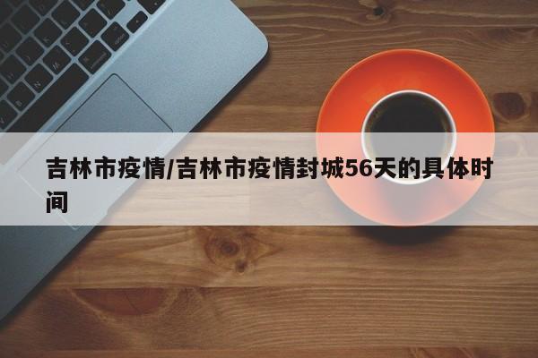 吉林市疫情/吉林市疫情封城56天的具体时间