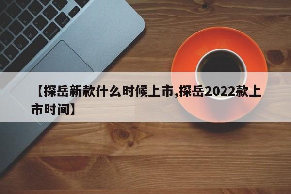 【探岳新款什么时候上市,探岳2022款上市时间】