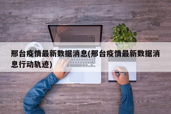 邢台疫情最新数据消息(邢台疫情最新数据消息行动轨迹)