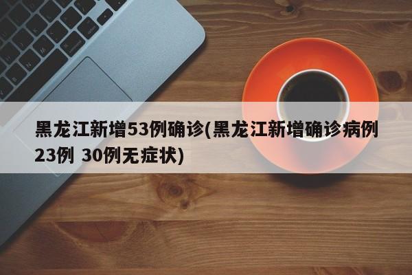 黑龙江新增53例确诊(黑龙江新增确诊病例23例 30例无症状)
