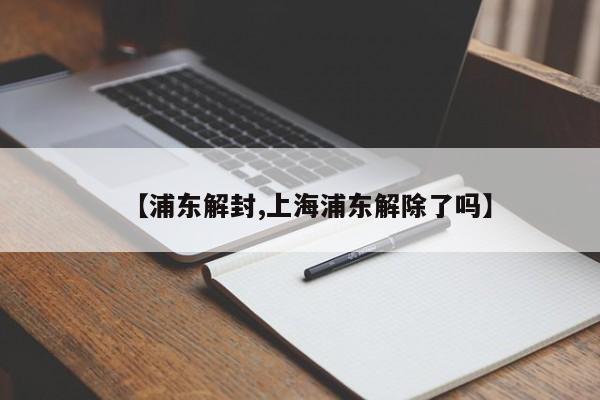 【浦东解封,上海浦东解除了吗】