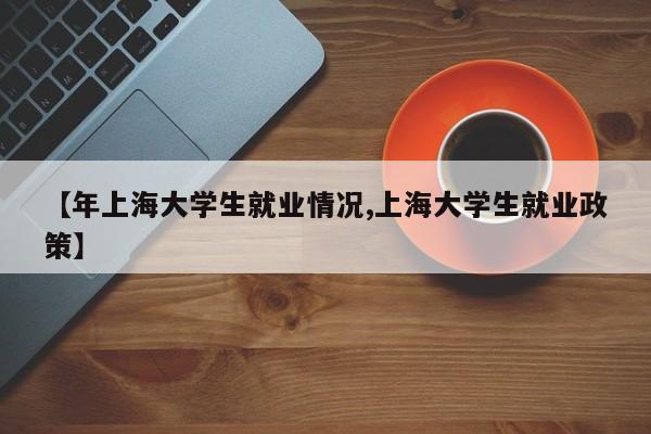 【年上海大学生就业情况,上海大学生就业政策】