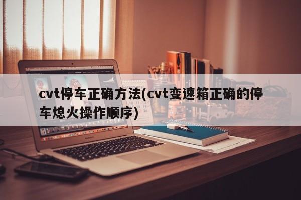 cvt停车正确方法(cvt变速箱正确的停车熄火操作顺序)