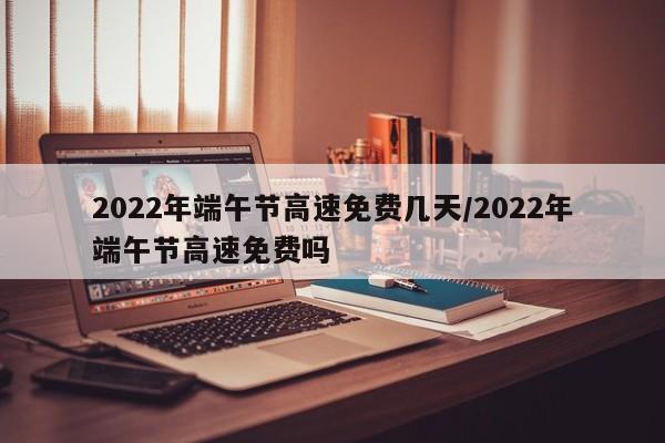 2022年端午节高速免费几天/2022年端午节高速免费吗
