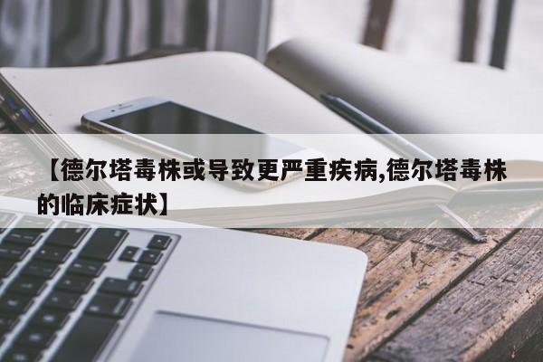 【德尔塔毒株或导致更严重疾病,德尔塔毒株的临床症状】
