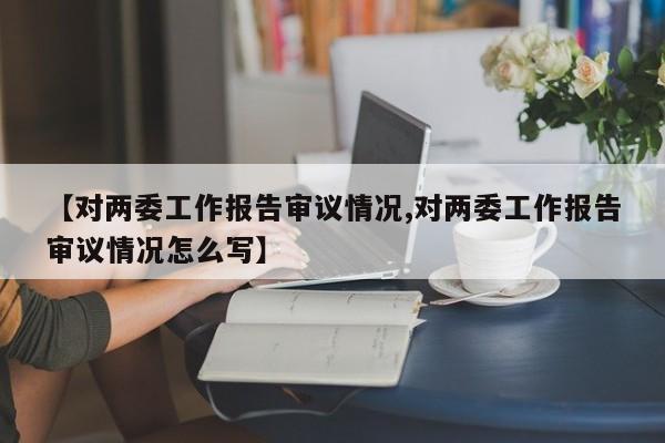 【对两委工作报告审议情况,对两委工作报告审议情况怎么写】