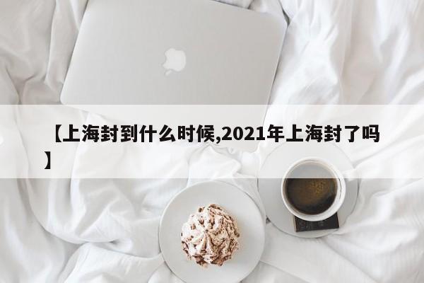 【上海封到什么时候,2021年上海封了吗】