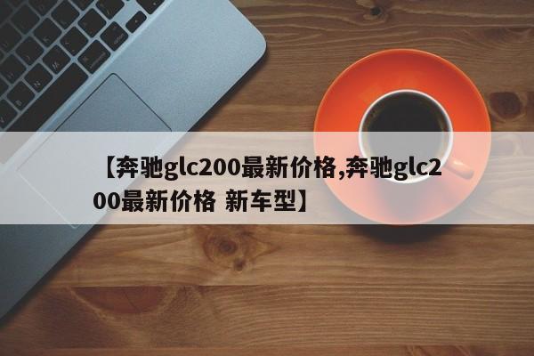 【奔驰glc200最新价格,奔驰glc200最新价格 新车型】