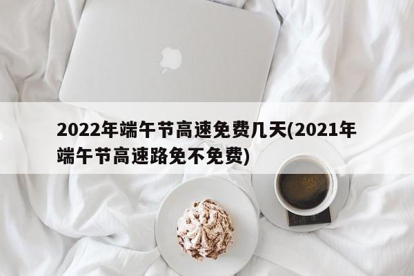 2022年端午节高速免费几天(2021年端午节高速路免不免费)