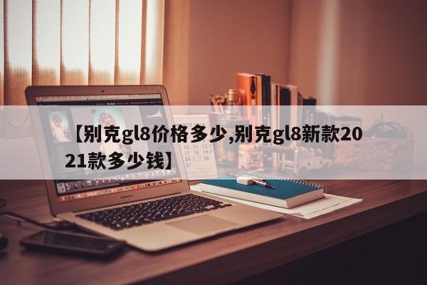 【别克gl8价格多少,别克gl8新款2021款多少钱】