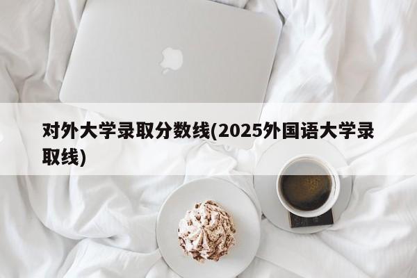 对外大学录取分数线(2025外国语大学录取线)